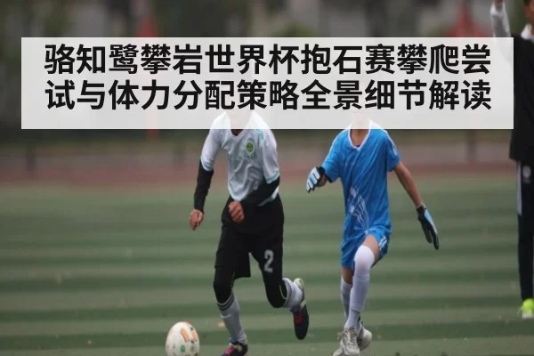 骆知鹭攀岩世界杯抱石赛攀爬尝试与体力分配策略全景细节解读