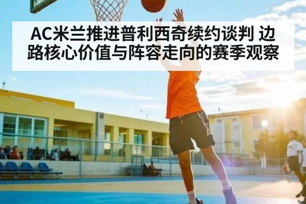 AC米兰推进普利西奇续约谈判 边路核心价值与阵容走向的赛季观察